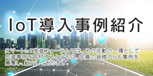 スマートIoT推進フォーラムでは、その活動の一環として先進事例を取材するとともに、会員の皆様からも事例を募集し、紹介しております。